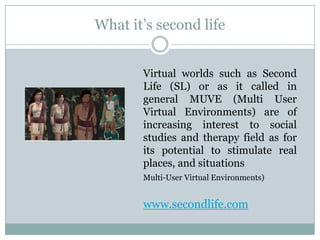 What it’s second life


       Virtual worlds such as Second
       Life (SL) or as it called in
       general MUVE (Multi User
       Virtual Environments) are of
       increasing interest to social
       studies and therapy field as for
       its potential to stimulate real
       places, and situations
       Multi-User Virtual Environments)


       www.secondlife.com
 