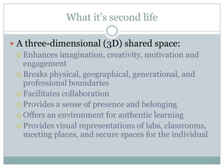 What it’s second life

 A three-dimensional (3D) shared space:
   Enhances imagination, creativity, motivation and
    engagement
   Breaks physical, geographical, generational, and
    professional boundaries
   Facilitates collaboration
   Provides a sense of presence and belonging
   Offers an environment for authentic learning
   Provides visual representations of labs, classrooms,
    meeting places, and secure spaces for the individual
 