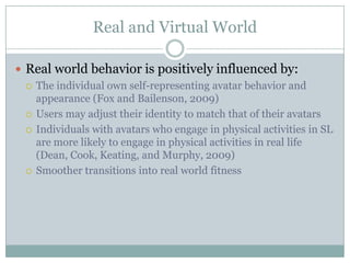 Real and Virtual World

 Real world behavior is positively influenced by:
   The individual own self-representing avatar behavior and
    appearance (Fox and Bailenson, 2009)
   Users may adjust their identity to match that of their avatars

   Individuals with avatars who engage in physical activities in SL
    are more likely to engage in physical activities in real life
    (Dean, Cook, Keating, and Murphy, 2009)
   Smoother transitions into real world fitness
 