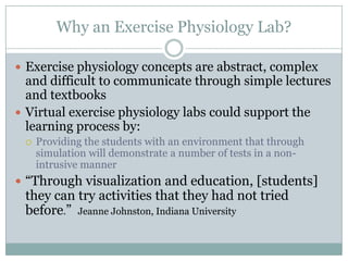 Why an Exercise Physiology Lab?

 Exercise physiology concepts are abstract, complex
  and difficult to communicate through simple lectures
  and textbooks
 Virtual exercise physiology labs could support the
  learning process by:
    Providing the students with an environment that through
     simulation will demonstrate a number of tests in a non-
     intrusive manner
 “Through visualization and education, [students]
 they can try activities that they had not tried
 before.” Jeanne Johnston, Indiana University
 