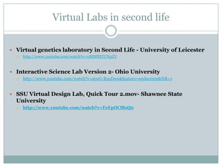 Virtual Labs in second life


 Virtual genetics laboratory in Second Life - University of Leicester
     http://www.youtube.com/watch?v=uMMfHZUNpZY


 Interactive Science Lab Version 2- Ohio University
     http://www.youtube.com/watch?v=aiwG-RzeDow&feature=endscreen&NR=1


 SSU Virtual Design Lab, Quick Tour 2.mov- Shawnee State
  University
     http://www.youtube.com/watch?v=FeFpOCf8sQ0
 