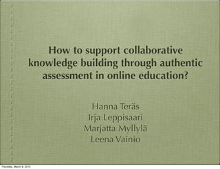 How to support collaborative
                     knowledge building through authentic
                        assessment in online education?

                                  Hanna Teräs
                                 Irja Leppisaari
                                Marjatta Myllylä
                                  Leena Vainio

Thursday, March 8, 2012
 