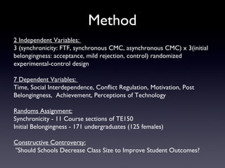 Method
2 Independent Variables:
3 (synchronicity: FTF, synchronous CMC, asynchronous CMC) x 3(initial
belongingness: acceptance, mild rejection, control) randomized
experimental-control design

7 Dependent Variables:
Time, Social Interdependence, Conflict Regulation, Motivation, Post
Belongingness, Achievement, Perceptions of Technology

Randoms Assignment:
Synchronicity - 11 Course sections of TE150
Initial Belongingness - 171 undergraduates (125 females)

Constructive Controversy:
“Should Schools Decrease Class Size to Improve Student Outcomes?
 
