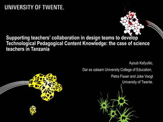 Supporting teachers’ collaboration in design teams to develop
Technological Pedagogical Content Knowledge: the case of science
teachers in Tanzania

                                                                Ayoub Kafyulilo,
                                  Dar es salaam University College of Education,
                                                    Petra Fisser and Joke Voogt
                                                           University of Twente.
 