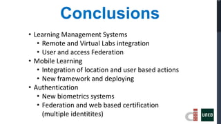Conclusions
• Learning Management Systems
   • Remote and Virtual Labs integration
   • User and access Federation
• Mobile Learning
   • Integration of location and user based actions
   • New framework and deploying
• Authentication
   • New biometrics systems
   • Federation and web based certification
     (multiple identitites)
 