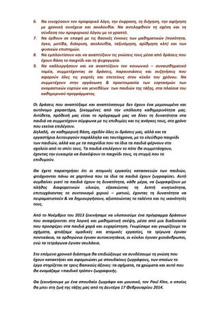 6. Να ενισχύσουν τον προφορικό λόγο, την έκφραση, τη διήγηση, την αφήγηση
με χρονική συνέχεια και ακολουθία. Να αντιληφθούν τη σχέση και τη
σύνδεση του προφορικού λόγου με το γραπτό.
7. Να έρθουν σε επαφή με τις βασικές έννοιες των μαθηματικών (ποσότητα,
όγκο, μοτίβα, διάκριση, ακολουθία, ταξινόμηση, αρίθμηση κλπ) και των
φυσικών επιστημών.
8. Να εμπλουτίσουν και να αναπτύξουν τις γνώσεις τους μέσα από δράσεις που
έχουν βάση το παιχνίδι και τη ψυχαγωγία.
9. Να καλλιεργήσουν και να αναπτύξουν τον κοινωνικό – συναισθηματικό
τομέα, συμμετέχοντας σε δράσεις, παρουσιάσεις και συζητήσεις που
αφορούν όλες τις γιορτές και επετείους στον κύκλο του χρόνου. Να
συμμετέχουν στην οργάνωση & προετοιμασία των εορτασμών των
ονομαστικών εορτών και γενεθλίων των παιδιών της τάξης, στα πλαίσια του
καθημερινού προγράμματος.
Οι δράσεις που αναπτύξαμε και αναπτύσσουμε δεν έχουν ένα μεμονωμένο και
αυτόνομο χαρακτήρα, ξεκομμένες από την υπόλοιπη καθημερινότητα μας.
Αντίθετα, πρόθεσή μας είναι το πρόγραμμά μας να δίνει τη δυνατότητα στα
παιδιά να συμμετέχουν σύμφωνα με τις επιθυμίες και τις ανάγκες τους, στο χρόνο
που εκείνα επιλέγουν.
Δηλαδή, σε καθημερινή βάση, σχεδόν όλες οι δράσεις μας, αλλά και τα
εργαστήρια λειτουργούν παράλληλα και ταυτόχρονα, με το ελεύθερο παιχνίδι
των παιδιών, αλλά και με τα παιχνίδια που τα ίδια τα παιδιά φέρνουν στο
σχολείο από το σπίτι τους. Τα παιδιά επιλέγουν το πότε θα συμμετάσχουν,
έχοντας την ευκαιρία να διακόψουν το παιχνίδι τους, τη στιγμή που το
επιθυμούν.
Θα έχετε παρατηρήσει ότι οι ατομικές εργασίες κατασκευών των παιδιών,
φτιάχνονται πάνω σε χαρτόνια που τα ίδια τα παιδιά έχουν ζωγραφίσει. Αυτό
συμβαίνει γιατί τα παιδιά έχουν τη δυνατότητα, κάθε μέρα, να ζωγραφίζουν με
πλήθος διαφορετικών υλικών, εξασκώντας τη λεπτή κινητικότητα,
επιτυγχάνοντας το συντονισμό χεριού – ματιού, έχοντας τη δυνατότητα να
πειραματιστούν & να δημιουργήσουν, αξιοποιώντας το ταλέντο και τις ικανότητές
τους.
Από το Νοέμβριο του 2013 ξεκινήσαμε να υλοποιούμε ένα πρόγραμμα δράσεων
που αναφέρονται στη λογική και μαθηματική σκέψη, μέσα από μια διαδικασία
που προσφέρει στα παιδιά χαρά και ευχαρίστηση. Γνωρίσαμε και γνωρίζουμε τα
σχήματα, φτιάξαμε ομαδικές και ατομικές εργασίες, τα τρίγωνα έγιναν
ποντικάκια, τα ορθογώνια έγιναν αυτοκινητάκια, οι κύκλοι έγιναν χιονάνθρωποι,
ενώ τα τετράγωνα έγιναν σκυλάκια.
Στο επόμενο χρονικό διάστημα θα επιδιώξουμε να συνδέσουμε τη γνώση που
έχουν κατακτήσει και αφομοιώσει με σπουδαίους ζωγράφους, των οποίων το
έργο στηρίζεται σε τρεις βασικούς άξονες: τα σχήματα, τα χρώματα και αυτό που
θα ονομάζαμε «παιδικό τρόπο» ζωγραφικής.
Θα ξεκινήσουμε με ένα σπουδαίο ζωγράφο και μουσικό, τον Paul Klee, ο οποίος
θα μπει στη ζωή της τάξης μας από τη Δευτέρα 17 Φεβρουαρίου 2014.
 