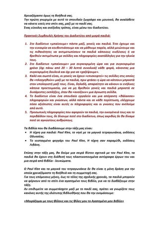 Χρειαζόμαστε όμως τη βοήθειά σας.
Την πρώτη γνωριμία με αυτό το σπουδαίο ζωγράφο και μουσικό, θα αναλάβετε
να κάνετε εσείς στο σπίτι σας, μαζί με το παιδί σας.
Ένας εύκολος και ανέξοδος τρόπος, είναι μέσω του διαδικτύου.
Πρακτικές Συμβουλές Χρήσης του Διαδικτύου από μικρά παιδιά:
1. Στο διαδίκτυο «μπαίνουμε» πάντα μαζί, γονείς και παιδιά. Έτσι έχουμε και
την ευκαιρία να κουβεντιάσουμε και να μάθουμε παρέα, αλλά μειώνουμε και
τις πιθανότητες να αντιμετωπίσουν τα παιδιά κάποιους κινδύνους ή να
βρεθούν αντιμέτωπα με σελίδες και πληροφορίες ακατάλληλες για την ηλικία
τους.
2. Στο διαδίκτυο «μπαίνουμε» μια συγκεκριμένη ώρα και για συγκεκριμένο
χρόνο (όχι πάνω από 20 – 30 λεπτά συνολικά) κάθε φορά, κάνοντας μια
συγκεκριμένη δουλειά και όχι για να «χαζέψουμε».
3. Καλό και σωστό είναι, οι γονείς να έχουν «επισκεφτεί» τις σελίδες στις οποίες
θα «πλοηγηθούν» μαζί με τα παιδιά, πριν φτάσει η ώρα να κάτσουν μπροστά
στον υπολογιστή μαζί τους. Είναι, δηλαδή, απαραίτητο να κάνουν οι ενήλικες
κάποια προετοιμασία, για να μη βρεθούν γονείς και παιδιά μπροστά σε
δυσάρεστες εκπλήξεις, όταν θα «ανοίξουν» μια άγνωστη σελίδα.
4. Το διαδίκτυο είναι ένα σπουδαίο εργαλείο και μια απέραντη «θάλασσα»
πληροφοριών και γνώσεων, αλλά πάντα και σε κάθε περίπτωση, ελέγχουμε
πόσο αξιόπιστες είναι αυτές οι πληροφορίες και οι γνώσεις που αντλούμε
από αυτό.
5. Προσωπικές πληροφορίες που αφορούν τα παιδιά, την οικογένειά τους και το
περιβάλλον τους, δε δίνουμε ποτέ στο διαδίκτυο, όπως ακριβώς δε θα δίναμε
ποτέ σε αγνώστους ανθρώπους.
Τα βιβλία που θα διαβάσουμε στην τάξη μας είναι:
• Η τέχνη για παιδιά: Paul Klee, το νησί με τα μαγικά τετραγωνάκια, εκδόσεις
Οδυσσέας.
• Το νυσταγμένο φεγγάρι του Paul Klee, Η τέχνη σαν παραμύθι, εκδόσεις
Λιβάνη.
Επίσης στην τάξη μας, θα δούμε μια σειρά βίντεο σχετικά με τον Paul Klee, τα
παιδιά θα έχουν στη διάθεσή τους πλαστικοποιημένα αντίγραφα έργων του και
μια σειρά από βιβλία - λευκώματα.
Ο Paul Klee και τα μαγικά του τετραγωνάκια δε θα είναι η μόνη δράση για την
οποία χρειαζόμαστε τη βοήθειά και τη συμμετοχή σας.
Για τους επόμενους μήνες, έως το τέλος της σχολικής χρονιάς, τα παιδιά μπορούν
να φέρνουν από το σπίτι ένα αγαπημένο τους βιβλίο, για να το διαβάζουμε στην
τάξη.
Αν επιθυμείτε να συμμετάσχετε μαζί με το παιδί σας, πρέπει να γνωρίζετε τους
κανόνες αυτής της ιδιότυπης βιβλιοθήκης που θα την ονομάσουμε:
«Μοιράζομαι με τους Φίλους και τις Φίλες μου το Αγαπημένο μου Βιβλίο»
 