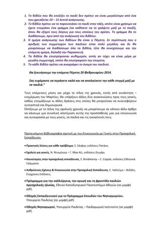 1. Το βιβλίο που θα επιλέξει το παιδί δεν πρέπει να είναι μεγαλύτερο από ένα
που χρειάζεται 10 – 15 λεπτά ανάγνωσης.
2. Το βιβλίο πρέπει να το παρουσιάσει το παιδί στην τάξη, οπότε είναι χρήσιμο να
έχετε ετοιμάσει ένα γράμμα (να καθίσετε να το γράψετε μαζί με το παιδί),
όπου θα εξηγεί τους λόγους για τους οποίους του αρέσει. Το γράμμα θα το
διαβάσουμε, πριν από την ανάγνωση του βιβλίου.
3. Η ημέρα ανάγνωσης των βιβλίων θα είναι η Πέμπτη. Σε περίπτωση που ο
αριθμός των συμμετοχών των παιδιών είναι πολύ μεγάλος και δε θα
μπορέσουμε να διαβάσουμε όλα τα βιβλία, τότε θα συνεχίσουμε και την
επόμενη ημέρα, δηλαδή την Παρασκευή.
4. Τα βιβλία θα επιστρέφονται αυθημερόν, εκτός αν τύχει να είναι μέρα με
μεγάλη συμμετοχή, οπότε θα επιστραφούν την επομένη.
5. Το κάθε βιβλίο πρέπει να αναγράφει το όνομα του παιδιού.
Θα ξεκινήσουμε την επόμενη Πέμπτη 20 Φεβρουαρίου 2014.
Σας ευχόμαστε να περάσετε καλά και να απολαύσετε την κάθε στιγμή μαζί με
τα παιδιά.”
Τους επόμενους μήνες και μέχρι το τέλος της χρονιάς, εκτός από συνάντηση –
ενημέρωση του Μαρτίου, θα υπάρξουν άλλες δύο ανακοινώσεις προς τους γονείς,
καθώς ετοιμάζουμε κι άλλες δράσεις στις οποίες θα μπορούσαν να συνεισφέρουν
ουσιαστικά και δημιουργικά.
Ελπίζουμε με το τέλος της σχολικής χρονιάς να μπορέσουμε σε κάποιο άλλο άρθρο
να κάνουμε μια συνολική αποτίμηση αυτής της προσπάθειάς μας για επικοινωνία
και συνεργασία με τους γονείς, τα παιδιά και τις οικογένειές τους.
Προτεινόμενη Βιβλιογραφία σχετική με την Επικοινωνία με Γονείς στην Προσχολική
Εκπαίδευση:
• Πρακτικές λύσεις για κάθε πρόβλημα, Σ. Σάιφερ, εκδόσεις Πατάκη.
• Σχολείο για γονείς, Ν. Ντικμέγιερ – Γ. Μακ Κέι, εκδόσεις Θυμάρι.
• Καινοτομίες στην προσχολική εκπαίδευση, S. Bredekamp – C. Copple, εκδόσεις Ελληνικά
Γράμματα.
• Ανθρώπινες Σχέσεις & Επικοινωνία στην Προσχολική Εκπαίδευση, Ε. Λαλούμη – Βιδάλη,
Σύγχρονες Εκδόσεις.
•Πρόγραμμα για την καλλιέργεια, την αγωγή και τη φροντίδα παιδιών
προσχολικής ηλικίας, Εθνικό Καποδιστριακό Πανεπιστήμιο Αθηνών (σε μορφή
pdf).
•Οδηγός Εκπαιδευτικού για το Πρόγραμμα Σπουδών του Νηπιαγωγείου,
Υπουργείο Παιδείας (σε μορφή pdf).
•Οδηγός Νηπιαγωγού, Υπουργείο Παιδείας – Παιδαγωγικό Ινστιτούτο (σε μορφή
pdf).
 