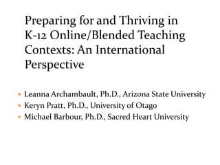 Preparing for and Thriving in
K-12 Online/Blended Teaching
Contexts: An International
Perspective
 Leanna Archambault, Ph.D., Arizona State University
 Keryn Pratt, Ph.D., University of Otago
 Michael Barbour, Ph.D., Sacred Heart University
 