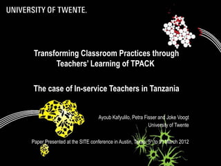 Transforming Classroom Practices through
       Teachers’ Learning of TPACK

The case of In-service Teachers in Tanzania


                                 Ayoub Kafyulilo, Petra Fisser and Joke Voogt
                                                          University of Twente


Paper Presented at the SITE conference in Austin, Texas. 5th to 9th March 2012
 