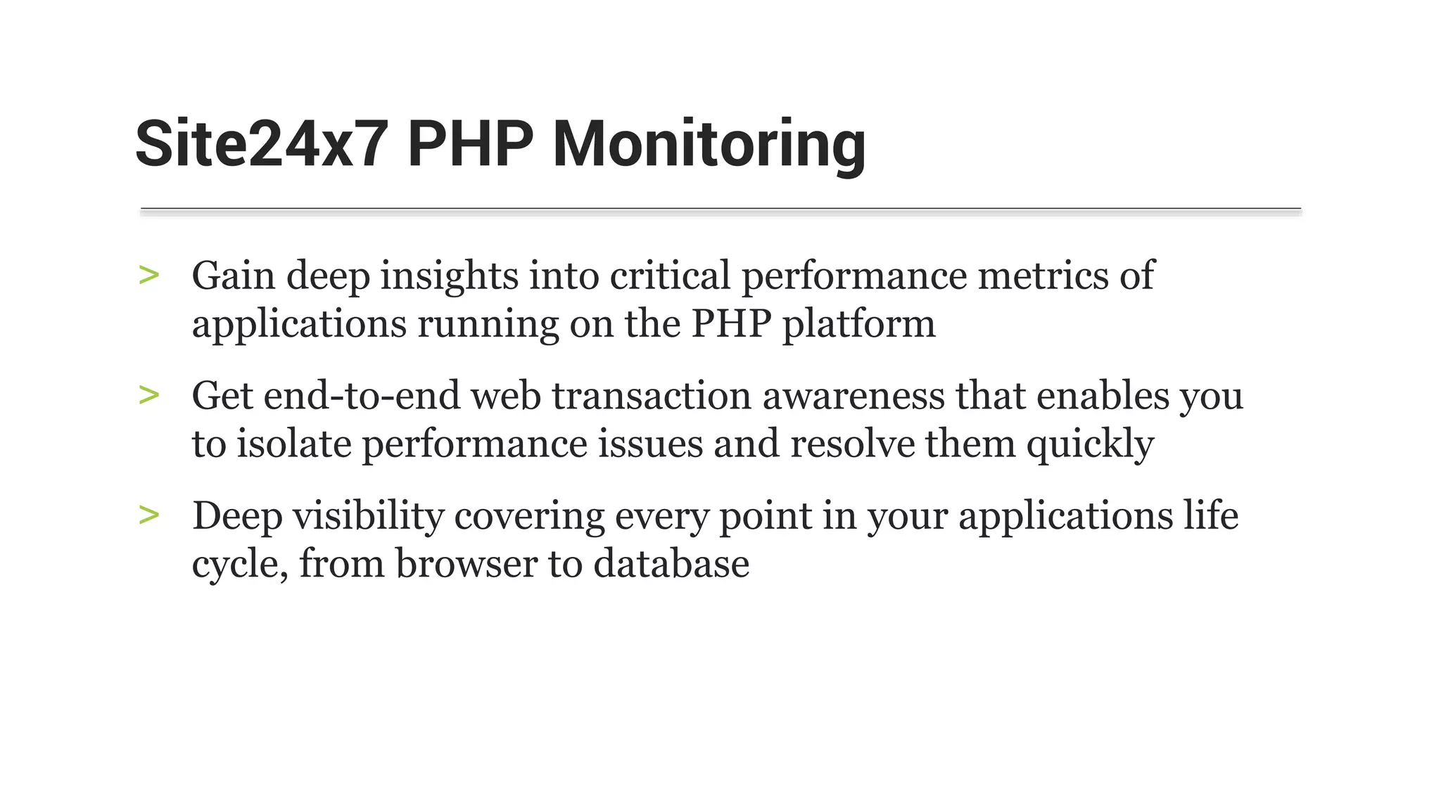 > Gain deep insights into critical performance metrics of
applications running on the PHP platform
> Get end-to-end web transaction awareness that enables you
to isolate performance issues and resolve them quickly
> Deep visibility covering every point in your applications life
cycle, from browser to database
Site24x7 PHP Monitoring
 