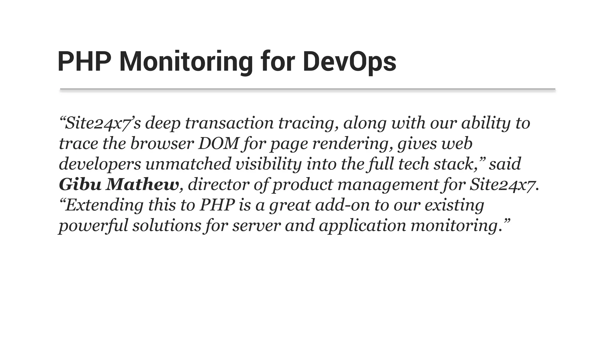 “Site24x7’s deep transaction tracing, along with our ability to
trace the browser DOM for page rendering, gives web
developers unmatched visibility into the full tech stack,” said
Gibu Mathew, director of product management for Site24x7.
“Extending this to PHP is a great add-on to our existing
powerful solutions for server and application monitoring.”
PHP Monitoring for DevOps
 