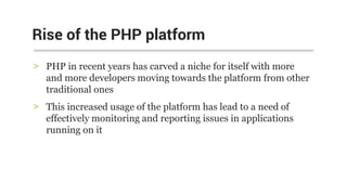 > PHP in recent years has carved a niche for itself with more
and more developers moving towards the platform from other
traditional ones
> This increased usage of the platform has lead to a need of
effectively monitoring and reporting issues in applications
running on it
Rise of the PHP platform
 