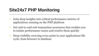 > Gain deep insights into critical performance metrics of
applications running on the PHP platform
> Get end-to-end web transaction awareness that enables you
to isolate performance issues and resolve them quickly
> Deep visibility covering every point in your applications life
cycle, from browser to database
Site24x7 PHP Monitoring
 