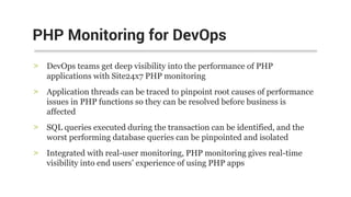 > DevOps teams get deep visibility into the performance of PHP
applications with Site24x7 PHP monitoring
> Application threads can be traced to pinpoint root causes of performance
issues in PHP functions so they can be resolved before business is
affected
> SQL queries executed during the transaction can be identified, and the
worst performing database queries can be pinpointed and isolated
> Integrated with real-user monitoring, PHP monitoring gives real-time
visibility into end users’ experience of using PHP apps
PHP Monitoring for DevOps
 