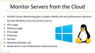 Monitor Servers from the Cloud
• Site24x7 Server Monitoring gives in-depth visibility into key performance indicators
for both Windows and Linux servers such as:
 CPU usage
 Memory usage
 Disk usage
 Processes
 Services
 Network utilization and
 Sends alerts in case of downtime instantaneously
 