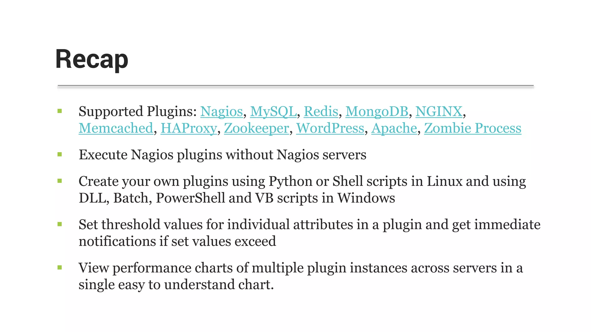  Supported Plugins: Nagios, MySQL, Redis, MongoDB, NGINX,
Memcached, HAProxy, Zookeeper, WordPress, Apache, Zombie Process
 Execute Nagios plugins without Nagios servers
 Create your own plugins using Python or Shell scripts in Linux and using
DLL, Batch, PowerShell and VB scripts in Windows
 Set threshold values for individual attributes in a plugin and get immediate
notifications if set values exceed
 View performance charts of multiple plugin instances across servers in a
single easy to understand chart.
Recap
 