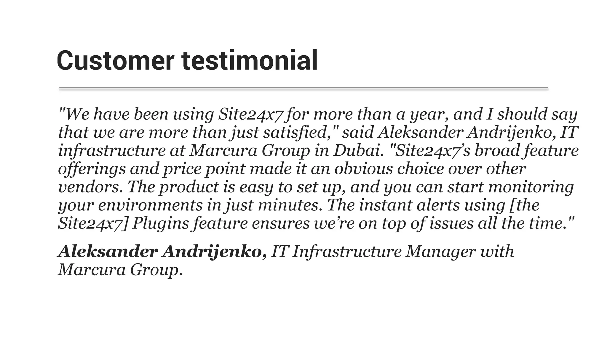Customer testimonial
"We have been using Site24x7 for more than a year, and I should say
that we are more than just satisfied," said Aleksander Andrijenko, IT
infrastructure at Marcura Group in Dubai. "Site24x7’s broad feature
offerings and price point made it an obvious choice over other
vendors. The product is easy to set up, and you can start monitoring
your environments in just minutes. The instant alerts using [the
Site24x7] Plugins feature ensures we’re on top of issues all the time."
Aleksander Andrijenko, IT Infrastructure Manager with
Marcura Group.
 