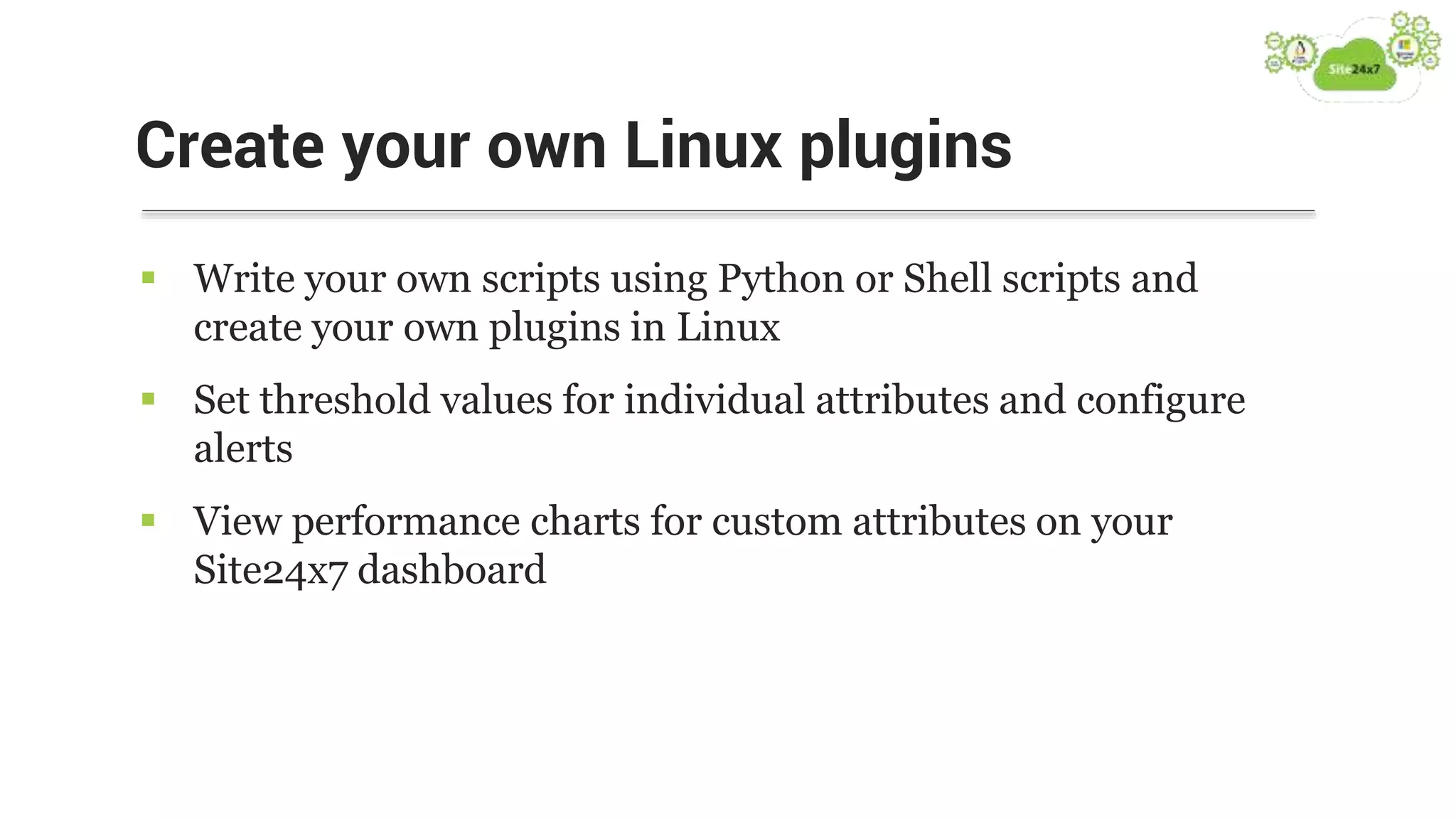  Write your own scripts using Python or Shell scripts and
create your own plugins in Linux
 Set threshold values for individual attributes and configure
alerts
 View performance charts for custom attributes on your
Site24x7 dashboard
Create your own Linux plugins
 