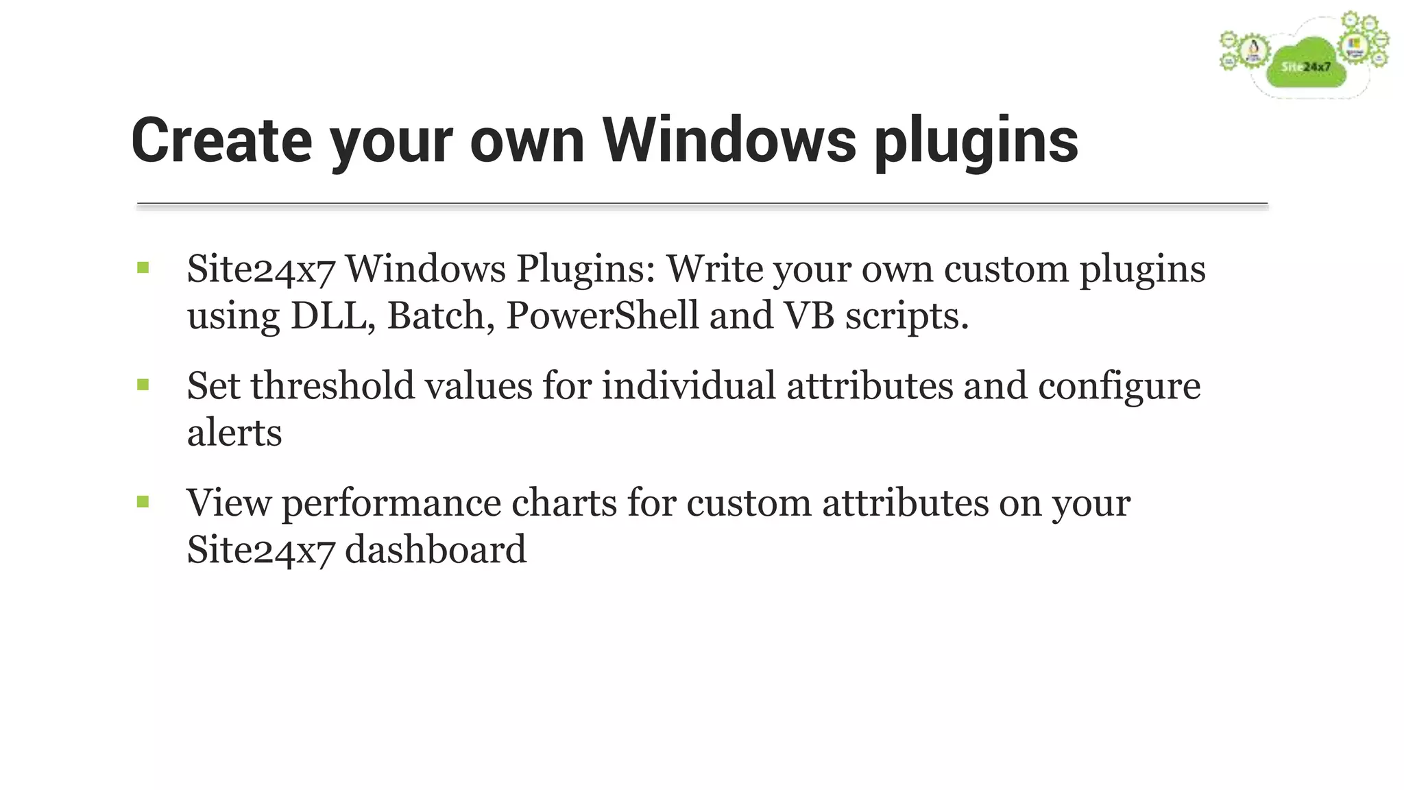  Site24x7 Windows Plugins: Write your own custom plugins
using DLL, Batch, PowerShell and VB scripts.
 Set threshold values for individual attributes and configure
alerts
 View performance charts for custom attributes on your
Site24x7 dashboard
Create your own Windows plugins
 