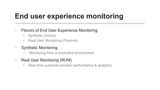 End user experience monitoring
• Flavors of End User Experience Monitoring
• Synthetic (Active)
• Real User Monitoring (Passive)
• Synthetic Monitoring
• Monitoring from a controlled environment
• Real User Monitoring (RUM)
• Real time customer emotion performance & analytics
 