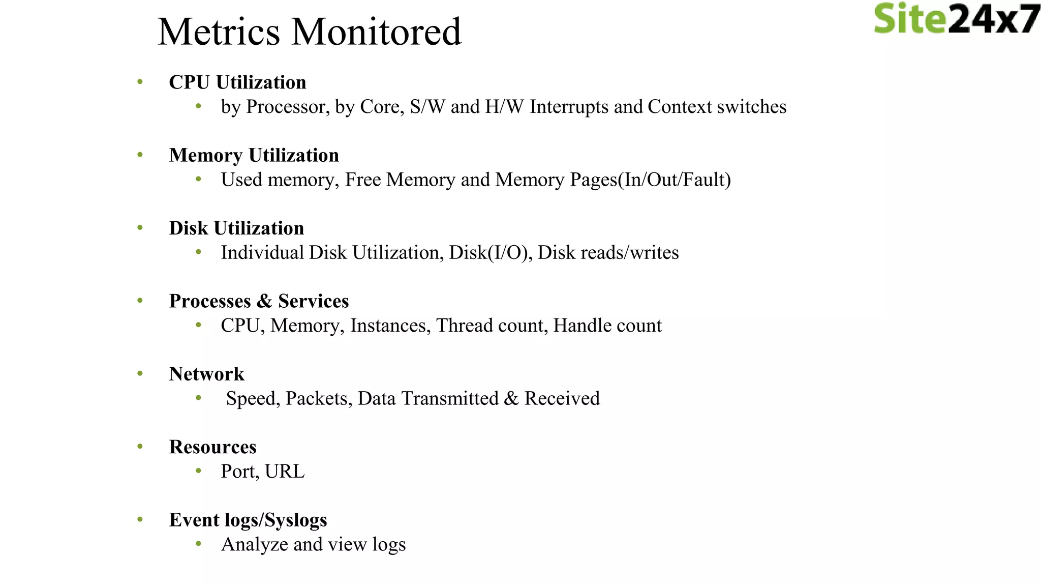 • CPU Utilization
• by Processor, by Core, S/W and H/W Interrupts and Context switches
• Memory Utilization
• Used memory, Free Memory and Memory Pages(In/Out/Fault)
• Disk Utilization
• Individual Disk Utilization, Disk(I/O), Disk reads/writes
• Processes & Services
• CPU, Memory, Instances, Thread count, Handle count
• Network
• Speed, Packets, Data Transmitted & Received
• Resources
• Port, URL
• Event logs/Syslogs
• Analyze and view logs
Metrics Monitored
 