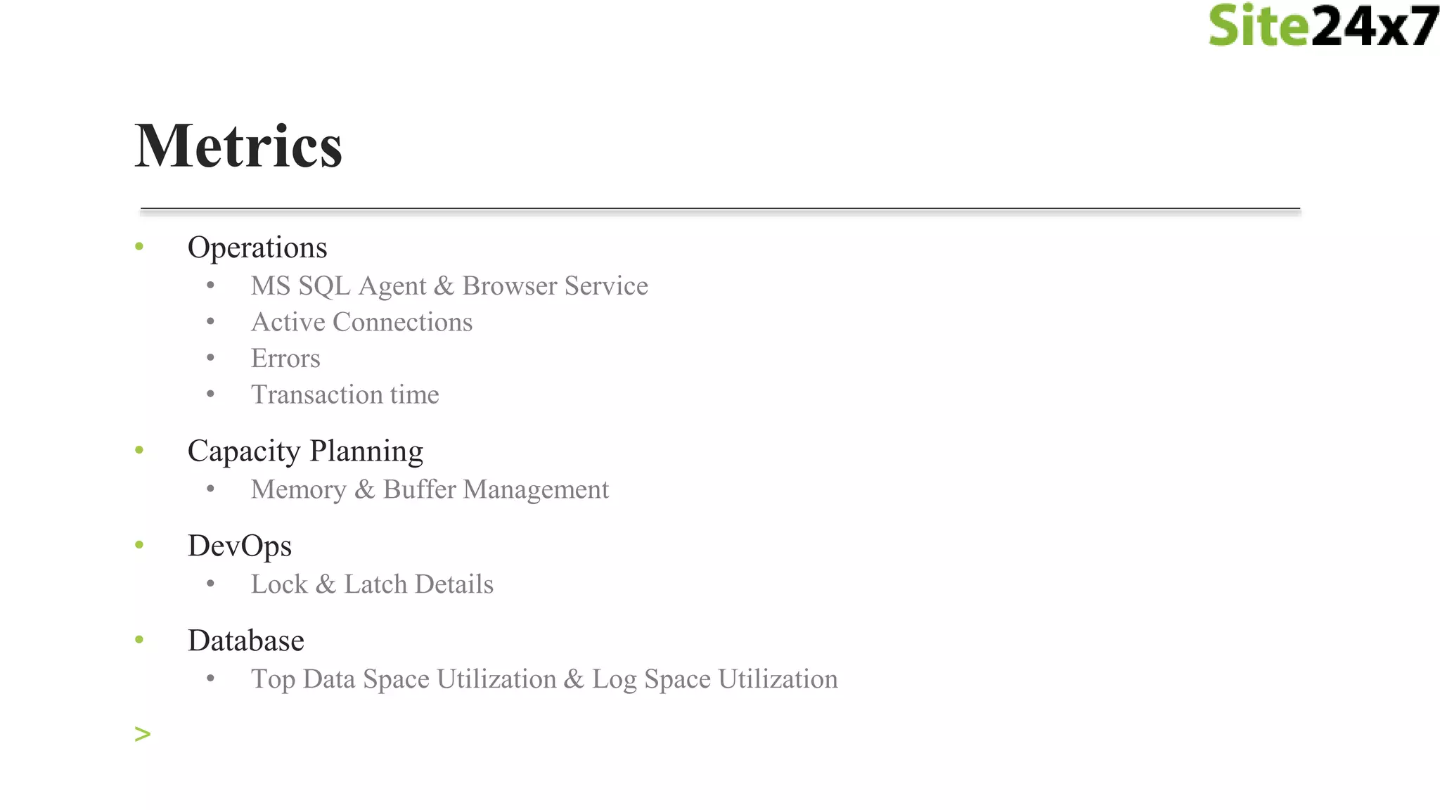 • Operations
• MS SQL Agent & Browser Service
• Active Connections
• Errors
• Transaction time
• Capacity Planning
• Memory & Buffer Management
• DevOps
• Lock & Latch Details
• Database
• Top Data Space Utilization & Log Space Utilization
>
Metrics
 