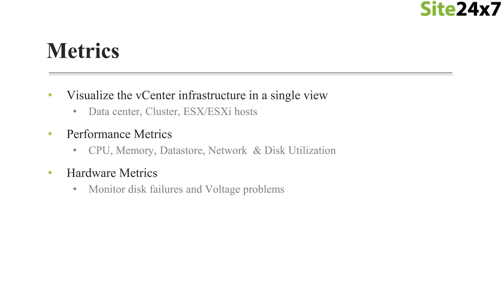 • Visualize the vCenter infrastructure in a single view
• Data center, Cluster, ESX/ESXi hosts
• Performance Metrics
• CPU, Memory, Datastore, Network & Disk Utilization
• Hardware Metrics
• Monitor disk failures and Voltage problems
Metrics
 