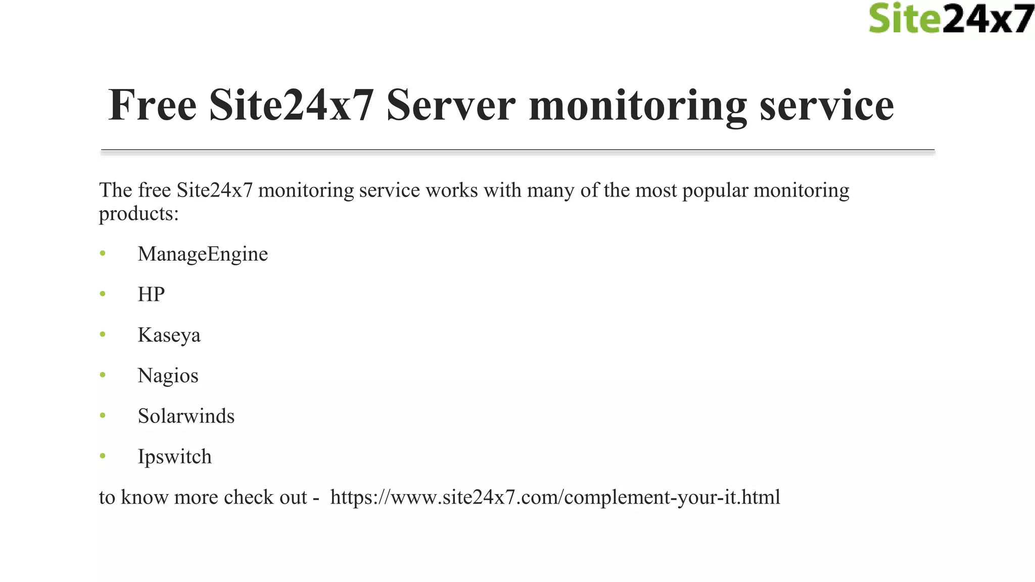 The free Site24x7 monitoring service works with many of the most popular monitoring
products:
• ManageEngine
• HP
• Kaseya
• Nagios
• Solarwinds
• Ipswitch
to know more check out - https://www.site24x7.com/complement-your-it.html
Free Site24x7 Server monitoring service
 