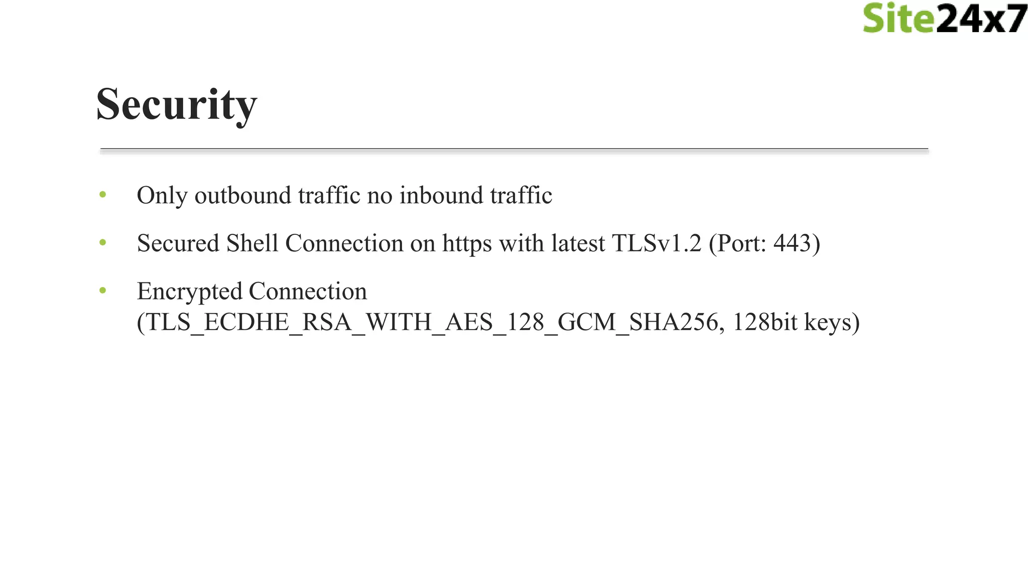 • Only outbound traffic no inbound traffic
• Secured Shell Connection on https with latest TLSv1.2 (Port: 443)
• Encrypted Connection
(TLS_ECDHE_RSA_WITH_AES_128_GCM_SHA256, 128bit keys)
Security
 