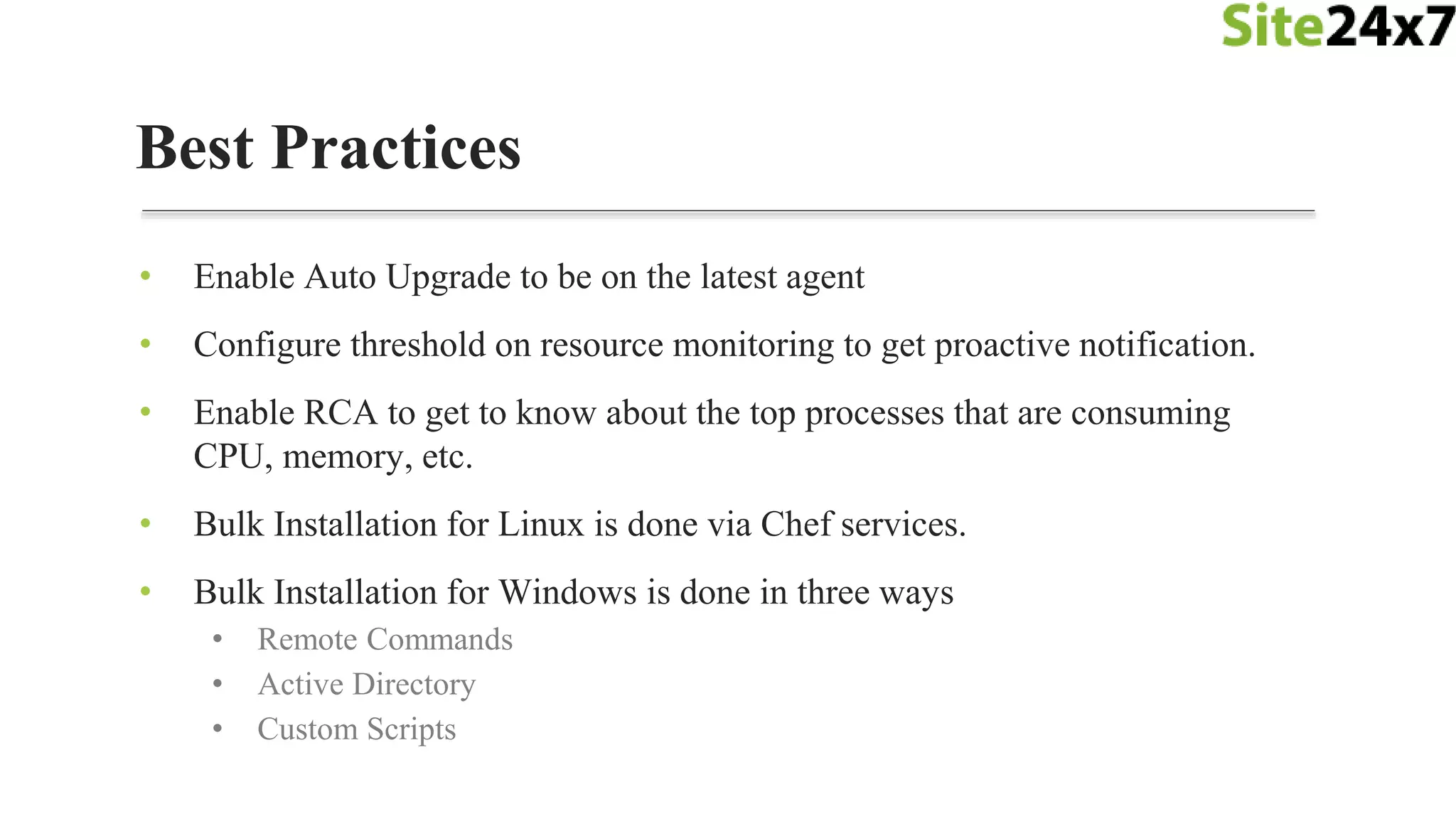 • Enable Auto Upgrade to be on the latest agent
• Configure threshold on resource monitoring to get proactive notification.
• Enable RCA to get to know about the top processes that are consuming
CPU, memory, etc.
• Bulk Installation for Linux is done via Chef services.
• Bulk Installation for Windows is done in three ways
• Remote Commands
• Active Directory
• Custom Scripts
Best Practices
 