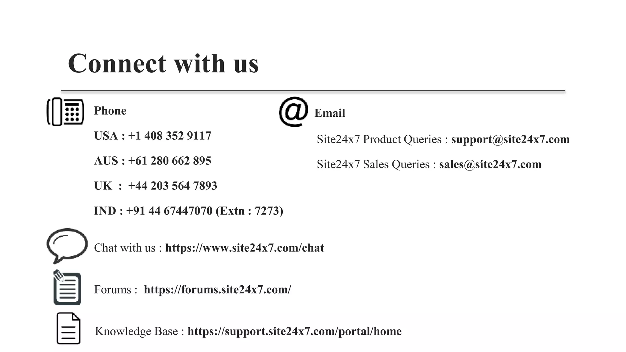 Knowledge Base : https://support.site24x7.com/portal/home
Connect with us
Phone
USA : +1 408 352 9117
AUS : +61 280 662 895
UK : +44 203 564 7893
IND : +91 44 67447070 (Extn : 7273)
Site24x7 Product Queries : support@site24x7.com
Site24x7 Sales Queries : sales@site24x7.com
Chat with us : https://www.site24x7.com/chat
Forums : https://forums.site24x7.com/
Email
 