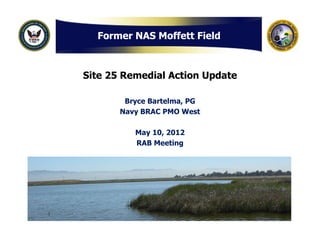 Former NAS Moffett Field



Site 25 Remedial Action Update

        Bryce Bartelma, PG
       Navy BRAC PMO West

          May 10, 2012
          RAB Meeting
 