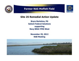 Former NAS Moffett Field


Site 25 Remedial Action Update
         Bryce Bartelma, PG
      Salient Federal Solutions
             supporting
       Navy BRAC PMO West

        November 29, 2012
           RAB Meeting
 