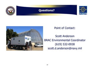 Questions?




          Point of Contact:

           Scott Anderson
   BRAC Environmental Coordinator
           (619) 532-0938
     scott.d.anderson@navy.mil




     22
 