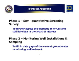Technical Approach




Phase 1 – Semi-quantitative Screening
Survey
  To further assess the distribution of CEs and
  soil lithology in the areas of interest

Phase 2 – Monitoring Well Installations &
Sampling
  To fill in data gaps of the current groundwater
  monitoring well network

                        6
 