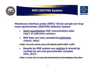 MIP/DSITMS System



Membrane interface probe (MIP)/ Direct sample ion-trap
mass spectrometer (DSITMS) detector System
      Semi-quantitative COC concentration data
       (mg/L of calibration solution)
      MIP data are only considered estimates
       (USACE, 2002)
   <http://el.erdc.usace.army.mil/elpubs/pdf/trel02-1.pdf>

      Results by MIP system are relative & should be
       verified by soil and groundwater samples
       (EPA, 2012)
   <http://www.clu-in.org/characterization/technologies/mip.cfm>



                              9
 