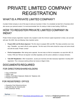 Website:http://www.startupsolicitors.com Contact us:info@startupsolicitors.com
9461620007
PRIVATE LIMITED COMPANY
REGISTRATION
WHAT IS A PRIVATE LIMITED COMPANY?
A private limited company is one of the ways to start your business in India. It is considered as best form of business which
also secure your personal assets. It is most recommended form for startup in India to raise funding, ESOPs etc.
HOW TO REGISTER PRIVATE LIMITED COMPANY IN
INDIA?
Private limited company registration required only 2 people to start. No minimum capital requirement is there, one can start
with even Rs.5,000. Here are following three important points:
 Prepare DSC and file Name Approval: The first step is to prepare DSC and DIN. This takes sometime one to two
days. Thereafter, you need to file for name approval. The first word of the name should be unique and name should
end with the words “Private Limited.”
 File for Incorporation: After taking name approval, the next step is to file for incorporation via spice form INC 32.
Further, PAN and TAN are not required to be filed separately and the same is allotted on company formation.
 Take GST Registration: After incorporation, access your business and take necessary registration including GST
registration. This is because working without tax license is illegal in India.
DOCUMENTS REQUIRED
FOR DIRECTORS/SHAREHOLDERS
 Copy of PAN Card
 Aadhar Card
 Address Proof (Bank Statement, Mobile bill, Telephone bill)
 Passport Size Photo
FOR REGISTERED OFFICE
 Ownership Proof (Electricity bill etc)
 Utility Bill (Gas bill, Electricity bill)
 NOC (Download format)
 