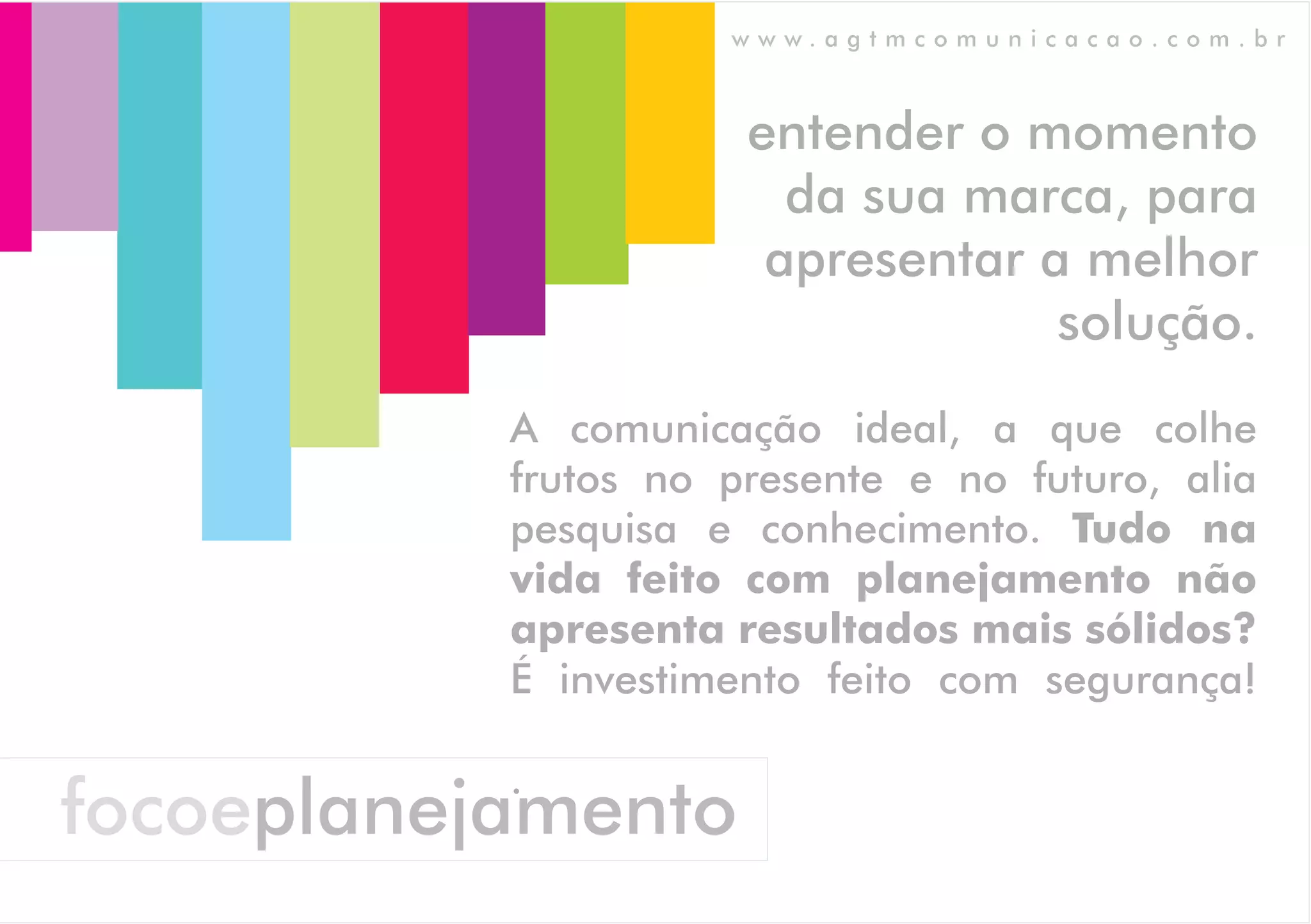www.agtmcomunicacao.com.br



                      entender o momento
                        da sua marca, para
                       apresentar a melhor
                                   solução.
           A comunicação ideal, a que colhe
           frutos no presente e no futuro, alia
           pesquisa e conhecimento. Tudo na
           vida feito com planejamento não
           apresenta resultados mais sólidos?
           É investimento feito com segurança!

           .
focoeplanejamento
 