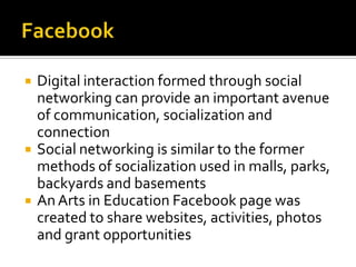    Digital interaction formed through social
    networking can provide an important avenue
    of communication, socialization and
    connection
   Social networking is similar to the former
    methods of socialization used in malls, parks,
    backyards and basements
   An Arts in Education Facebook page was
    created to share websites, activities, photos
    and grant opportunities
 