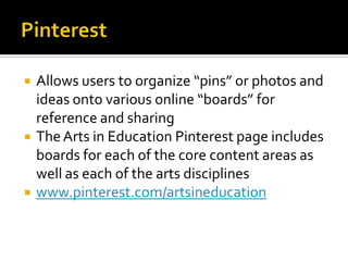    Allows users to organize “pins” or photos and
    ideas onto various online “boards” for
    reference and sharing
   The Arts in Education Pinterest page includes
    boards for each of the core content areas as
    well as each of the arts disciplines
   www.pinterest.com/artsineducation
 