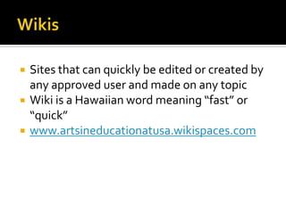    Sites that can quickly be edited or created by
    any approved user and made on any topic
   Wiki is a Hawaiian word meaning “fast” or
    “quick”
   www.artsineducationatusa.wikispaces.com
 