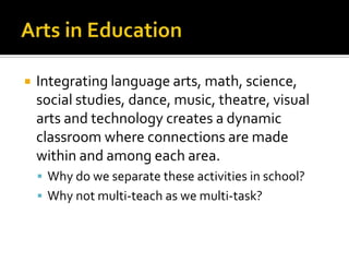    Integrating language arts, math, science,
    social studies, dance, music, theatre, visual
    arts and technology creates a dynamic
    classroom where connections are made
    within and among each area.
     Why do we separate these activities in school?
     Why not multi-teach as we multi-task?
 