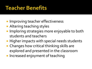    Improving teacher effectiveness
   Altering teaching styles
   Imploring strategies more enjoyable to both
    students and teachers
   Higher impacts with special needs students
   Changes how critical thinking skills are
    explored and presented in the classroom
   Increased enjoyment of teaching
 