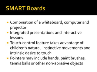    Combination of a whiteboard, computer and
    projector
   Integrated presentations and interactive
    lessons
   Touch-control feature takes advantage of
    children’s natural, instinctive movements and
    intrinsic desire to touch
   Pointers may include hands, paint brushes,
    tennis balls or other non-abrasive objects
 