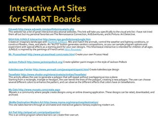 Eduweb http://www.eduweb.com/portfolio/visualarts.php
This website has a list of great interactive educational websites. This link will take you specifically to the visual arts list. I have not tried
them all out but my personal favorites are The Rennaissance Connection, ArtEdventures, and A.Pintura: Art Detective.
NGA Kids JUNGLE Interactive http://www.nga.gov/kids/zone/jungle.htm
Create an imaginary landscape with NGAkids JUNGLE. Mix and match the animals, control the weather and lighting conditions, or
construct flowers, trees, and plants. An "AUTO" button generates random compositions, so you can sample program options and
experiment with special effects as a starting point for your own designs. This Shockwave interactive is intended for children of all ages.
JUNGLE is inspired by the paintings of French artist Henri Rousseau.
Mr. Picassohead http://www.picassohead.com/create.html Create your own Picasso Head

Jackson Pollock http://www.jacksonpollock.org/ Create splatter-paint images in the style of Jackson Pollock

Kaleidescope Painter http://www.permadi.com/java/spaint/spaint.html Create kaleidescope design
Tessellate! http://www.shodor.org/interactivate/activities/Tessellate/
This activity allows the user to generate a polygon that will repeat without overlapping across a plane.
Starting from a rectangle, triangle or hexagon, the user bends the lines of the polygon, creating a new polygon. The user can choose
several different colors to enhance the pattern, and can observe the different effects that colors have on tessellations.

My Oats http://www.myoats.com/create.aspx
Myoats is a community where people create designs using an online drawing application. These designs can be rated, downloaded, and
archived.

MoMa Destination Modern Art http://www.moma.org/interactives/destination/
This site takes learners through an animated and interactive galactic fantasy exploring modern art.

Art Pad http://artpad.art.com/artpad/painter/
This is an online program where learners can create their own art.
 