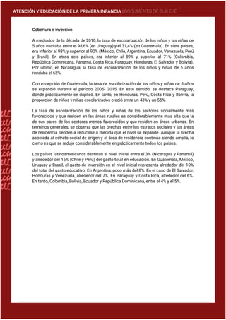 ATENCIÓN Y EDUCACIÓN DE LA PRIMERA INFANCIA | DOCUMENTO DE SUB EJE
Cobertura e inversión
A mediados de la década de 2010, la tasa de escolarización de los niños y las niñas de
5 años oscilaba entre el 98,6% (en Uruguay) y el 31,4% (en Guatemala). En siete países,
era inferior al 98% y superior al 90% (México, Chile, Argentina, Ecuador, Venezuela, Perú
y Brasil). En otros seis países, era inferior al 89% y superior al 71% (Colombia,
República Dominicana, Panamá, Costa Rica, Paraguay, Honduras, El Salvador y Bolivia).
Por último, en Nicaragua, la tasa de escolarización de los niños y niñas de 5 años
rondaba el 62%.
Con excepción de Guatemala, la tasa de escolarización de los niños y niñas de 5 años
se expandió durante el período 2005- 2015. En este sentido, se destaca Paraguay,
donde prácticamente se duplicó. En tanto, en Honduras, Perú, Costa Rica y Bolivia, la
proporción de niños y niñas escolarizados creció entre un 43% y un 55%.
La tasa de escolarización de los niños y niñas de los sectores socialmente más
favorecidos y que residen en las áreas rurales es considerablemente más alta que la
de sus pares de los sectores menos favorecidos y que residen en áreas urbanas. En
términos generales, se observa que las brechas entre los estratos sociales y las áreas
de residencia tienden a reducirse a medida que el nivel se expande. Aunque la brecha
asociada al estrato social de origen y el área de residencia continúa siendo amplia, lo
cierto es que se redujo considerablemente en prácticamente todos los países.
Los países latinoamericanos destinan al nivel inicial entre el 3% (Nicaragua y Panamá)
y alrededor del 16% (Chile y Perú) del gasto total en educación. En Guatemala, México,
Uruguay y Brasil, el gasto de inversión en el nivel inicial representa alrededor del 10%
del total del gasto educativo. En Argentina, poco más del 8%. En el caso de El Salvador,
Honduras y Venezuela, alrededor del 7%. En Paraguay y Costa Rica, alrededor del 6%.
En tanto, Colombia, Bolivia, Ecuador y República Dominicana, entre el 4% y el 5%.
 