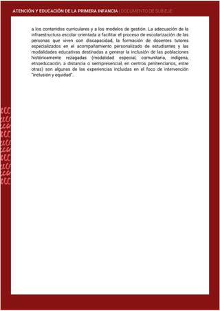ATENCIÓN Y EDUCACIÓN DE LA PRIMERA INFANCIA | DOCUMENTO DE SUB EJE
a los contenidos curriculares y a los modelos de gestión. La adecuación de la
infraestructura escolar orientada a facilitar el proceso de escolarización de las
personas que viven con discapacidad, la formación de docentes tutores
especializados en el acompañamiento personalizado de estudiantes y las
modalidades educativas destinadas a generar la inclusión de las poblaciones
históricamente rezagadas (modalidad especial, comunitaria, indígena,
etnoeducación, a distancia o semipresencial, en centros penitenciarios, entre
otras) son algunas de las experiencias incluidas en el foco de intervención
“inclusión y equidad”.
 