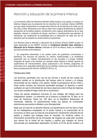 ATENCIÓN Y EDUCACIÓN DE LA PRIMERA INFANCIA | DOCUMENTO DE SUB EJE
Atención y educación de la primera infancia
La Convención sobre los Derechos del Niño (CDN) impulsa a los países a construir un
Sistema integral para la protección de los derechos de la primera infancia (SIPDPI),
que sea capaz de garantizar el cumplimiento efectivo de los derechos de cada uno de
los niños y niñas. Reconocer a los niños y niñas como sujetos de derechos es, desde la
perspectiva de la política pública, constituirlos como sujetos destinatarios de un flujo
regulado, robusto y constante de bienes, servicios y transferencias que generen, al
interactuar, las condiciones de posibilidad para la realización de cada uno de los
derechos que los estados se comprometieron a garantizar.
Los Servicios para la atención y educación de la primera infancia (AEPI) ocupan un
lugar destacado en los SIPDPI. Durante la Conferencia Mundial sobre Atención y
Educación de la Primera Infancia, realizada en 2010 en Moscú, Rusia, se estableció
que esta red está conformada por:
“… los programas destinados a los padres hasta las guarderías comunitarias o
familiares, los servicios de atención en centros institucionales y la enseñanza
preescolar que se imparte frecuentemente en las escuelas […] incluye medidas
integrales de apoyo a las familias, por ejemplo salud materna e infantil, aportes de
suplementos de micronutrientes, apoyo psicosocial a las familias, programas de
promoción de la seguridad alimentaria de las familias, licencia por nacimiento de los
hijos y prestaciones de infancia” (UNESCO, 2010, p. 2).
Tiempos para cuidar
Las licencias parentales son una de las formas a través de las cuales los
estados inciden en la distribución del tiempo entre la crianza y el trabajo
remunerado de las madres y los padres. Desde la perspectiva de los niños y
niñas recién nacidos, las licencias parentales protegen su derecho a recibir
cuidados sin que la intensidad de esa tarea repercuta sobre el flujo de ingresos
con el que contaba el hogar antes de su nacimiento.
Todos los países establecen licencias en sus códigos del trabajo para las
trabajadoras madres. La extensión de la licencia va desde los 70 días, en el
caso de Honduras, hasta los 182 días, en la República Bolivariana de
Venezuela. Además, en prácticamente todos los países se contemplan
extensiones para partos múltiples o por discapacidad.
Dado que se trata de un derecho laboral, sus beneficiarios son los hijos e hijas
de los trabajadores empleados en el sector formal y no precarizado de la
economía, es decir que se trata de una proporción ciertamente reducida de los
padres y madres que trabajan para el mercado. En América Latina, la
información proveniente de las Encuestas de Hogares de cada país constata
que menos de la mitad de las madres y padres que trabajan en forma
remunerada son asalariados registrados. En tanto, el 51,9% de las madres y el
 