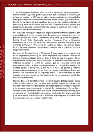 ATENCIÓN Y EDUCACIÓN DE LA PRIMERA INFANCIA | DOCUMENTO DE SUB EJE
91,2% de los padres de niños y niñas pequeños trabajan en forma remunerada.
Entre las madres y padres que trabajan, el 63% son asalariados y, entre ellos, el
64% de las madres y el 68,7% de los padres están registrados. Las disparidades
entre países también son muy considerables. Así se observa que en Honduras,
Bolivia, Perú y Guatemala la probabilidad de acceder a un empleo asalariado es
entre tres y siete veces menor que en Chile, Uruguay o Panamá, países que
presentan las tasas de asalariamiento más altas de la región entre las madres y
padres de niños y niñas pequeños.
Por otra parte, un conjunto importante de países complementa las licencias por
maternidad con licencias por paternidad. En ese caso, se trata de licencias por
períodos mucho más breves. Su extensión varía entre 2 y 5 días en Argentina,
Bolivia, Brasil, Chile, Guatemala, México, Nicaragua, Perú y República
Dominicana; de 8 a 10 días, en el caso de Colombia, Ecuador y Uruguay; y dos
semanas, en Paraguay y Venezuela. En cambio, los códigos laborales de Costa
Rica, El Salvador, Honduras y Panamá no consideran este tipo de licencias para
los padres varones.
Las leyes de Contrato laboral o Códigos de Trabajo exigen a los empleadores
de los organismos públicos y del sector empresarial que ofrezcan servicios de
atención institucionalizada para los hijos e hijas de sus empleados. Como
consecuencia, se registran tres modalidades de guarderías asociadas con los
entornos laborales: el centro de cuidado que se encuentra dentro del
establecimiento laboral, la empresa que financia el costo de los servicios de
cuidado (cuota y transporte), y los niños y niñas de padres y madres
trabajadoras que acceden a los servicios de cuidado nucleados en la red que
gestiona un organismo de la seguridad social. El financiamiento de este
servicio corre por cuenta de los organismos de la seguridad social, las
empresas y las familias.
El sesgo de género de estas normas –que en la mayoría de los países se aplica
a los establecimientos que contratan una cantidad variable de trabajadoras
mujeres– da cuenta de la persistencia de ciertas representaciones que asumen
a las mujeres como responsables primarias del cuidado directo de sus hijos.
Sumado a esto, del mismo modo que ocurre con las licencias parentales, solo
se aplican a las y los trabajadores empleados en el sector formal y no sobre los
y las trabajadoras precarizadas de la economía. Por otra parte, se trata de una
normativa con muy bajo nivel de cumplimiento.
 